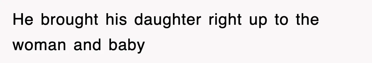 He brought his daughter right up to the woman and baby