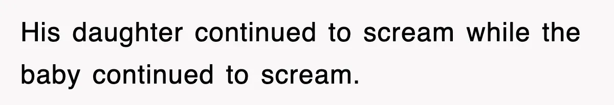 His daughter continued to scream while the baby continued to scream.