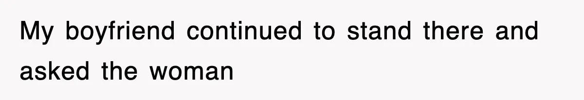 My boyfriend continued to stand there and asked the woman