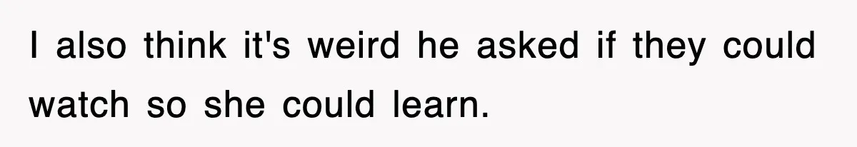 I also think it's weird he asked if they could watch so she could learn.