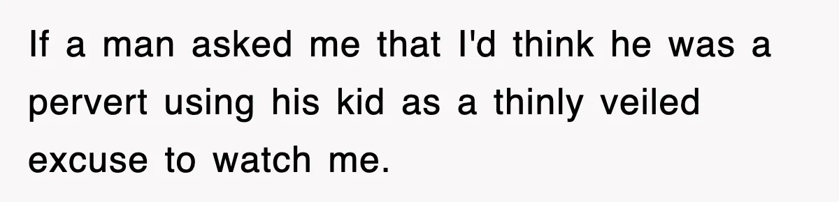 If a man asked me that I'd think he was a pervert using his kid as a thinly veiled excuse to watch me.