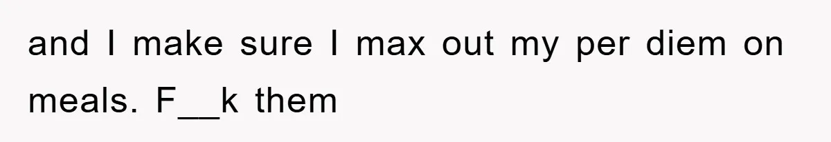 and I make sure I max out my per diem on meals. F__k them