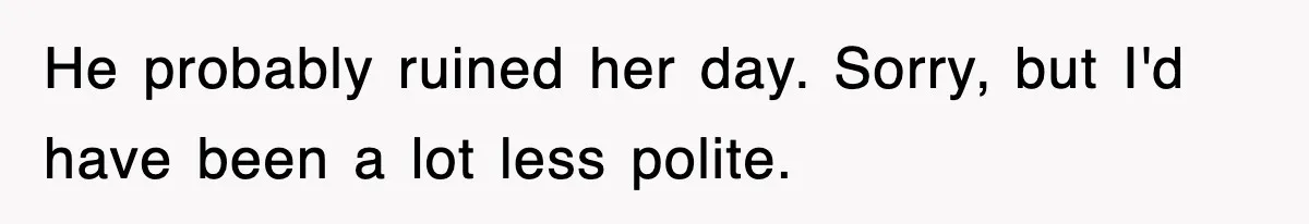 He probably ruined her day. Sorry, but I'd have been a lot less polite.