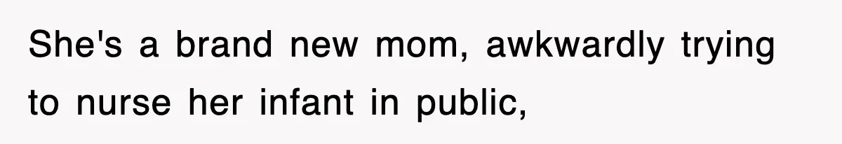 She's a brand new mom, awkwardly trying to nurse her infant in public,