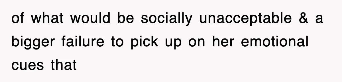 of what would be socially unacceptable & a bigger failure to pick up on her emotional cues that