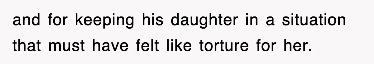 and for keeping his daughter in a situation that must have felt like torture for her.