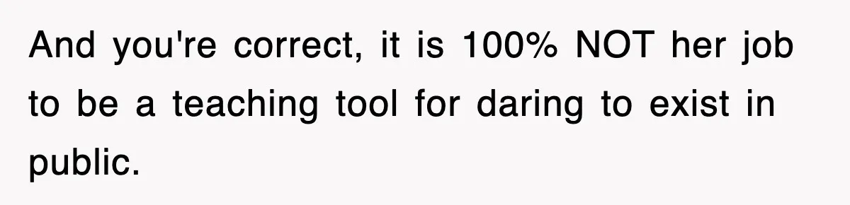 And you're correct, it is 100% NOT her job to be a teaching tool for daring to exist in public.