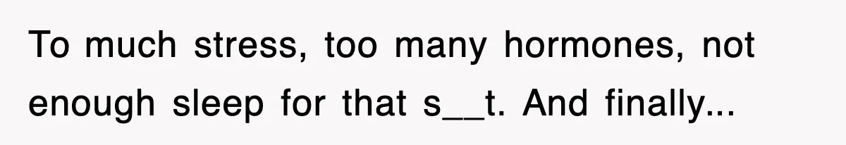 To much stress, too many hormones, not enough sleep for that s__t. And finally...