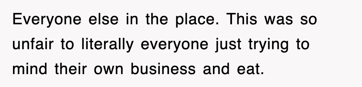 Everyone else in the place. This was so unfair to literally everyone just trying to mind their own business and eat.
