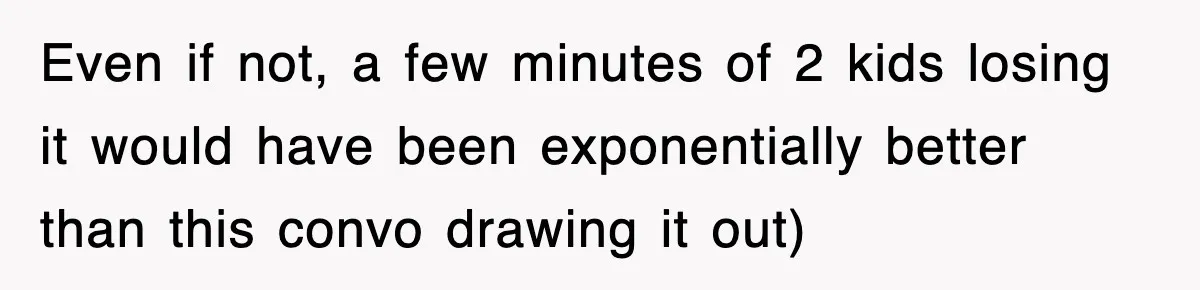 Even if not, a few minutes of 2 kids losing it would have been exponentially better than this convo drawing it out)