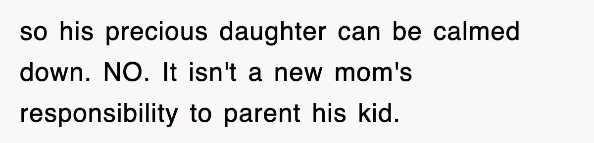 so his precious daughter can be calmed down. NO. It isn't a new mom's responsibility to parent his kid.