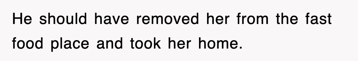 He should have removed her from the fast food place and took her home.
