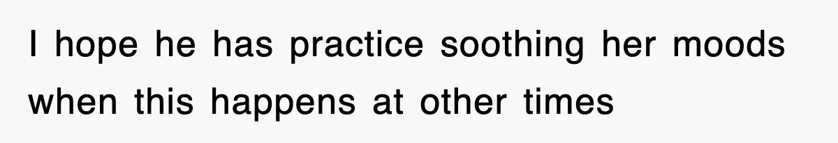 I hope he has practice soothing her moods when this happens at other times
