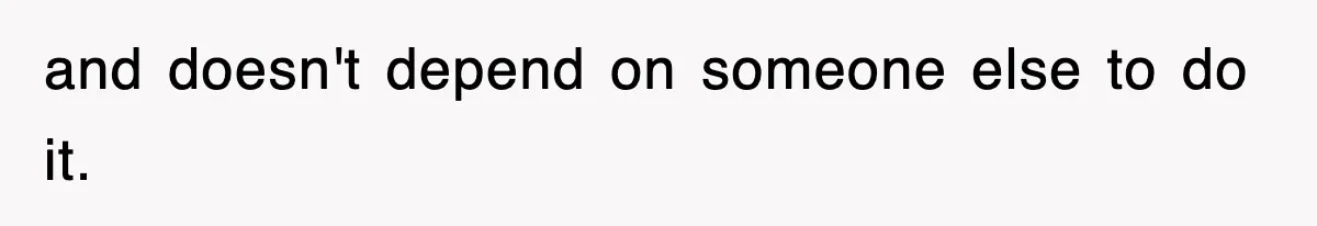 and doesn't depend on someone else to do it.