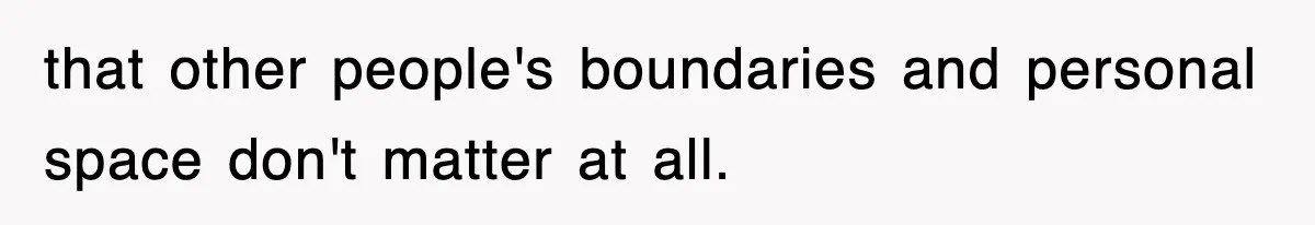 that other people's boundaries and personal space don't matter at all.