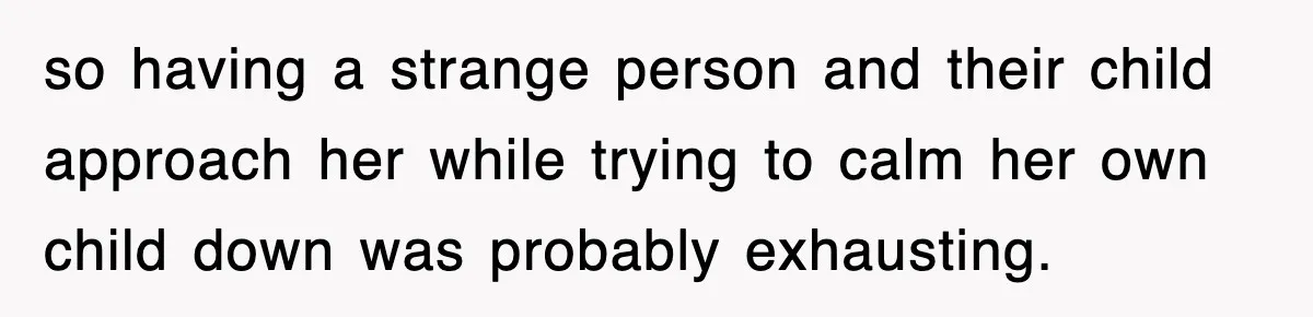 so having a strange person and their child approach her while trying to calm her own child down was probably exhausting.