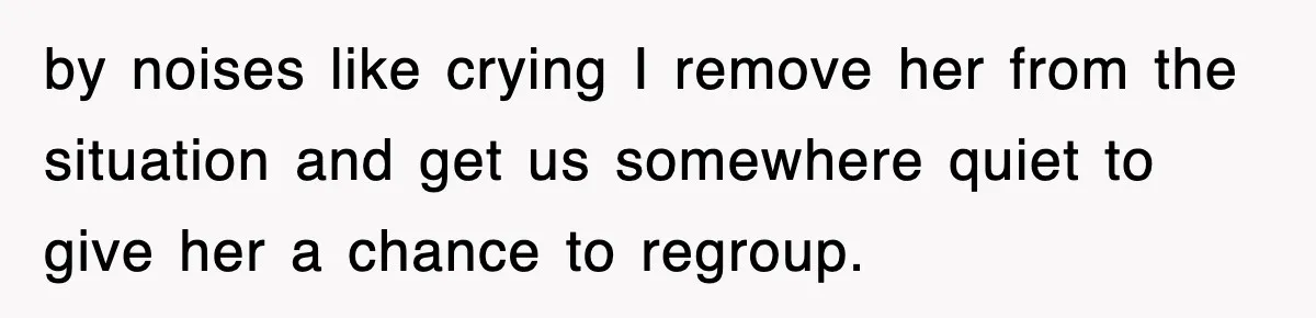 by noises like crying I remove her from the situation and get us somewhere quiet to give her a chance to regroup.