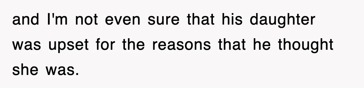 and I'm not even sure that his daughter was upset for the reasons that he thought she was.