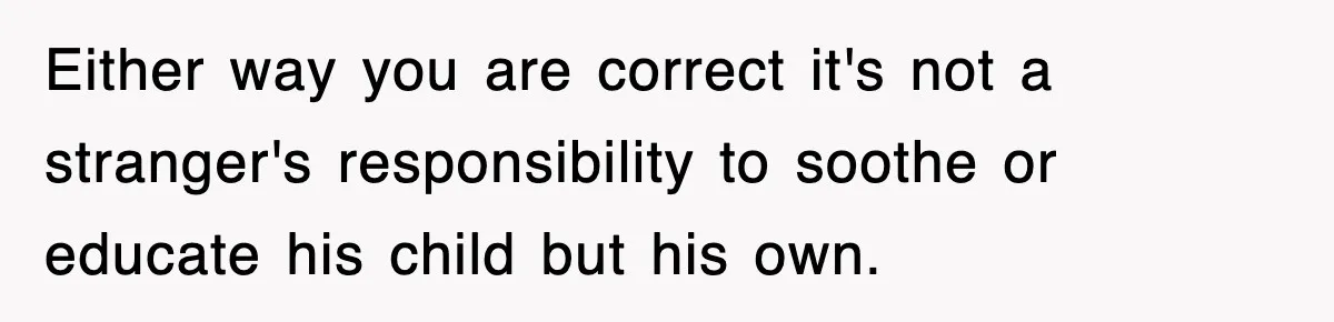 Either way you are correct it's not a stranger's responsibility to soothe or educate his child but his own.