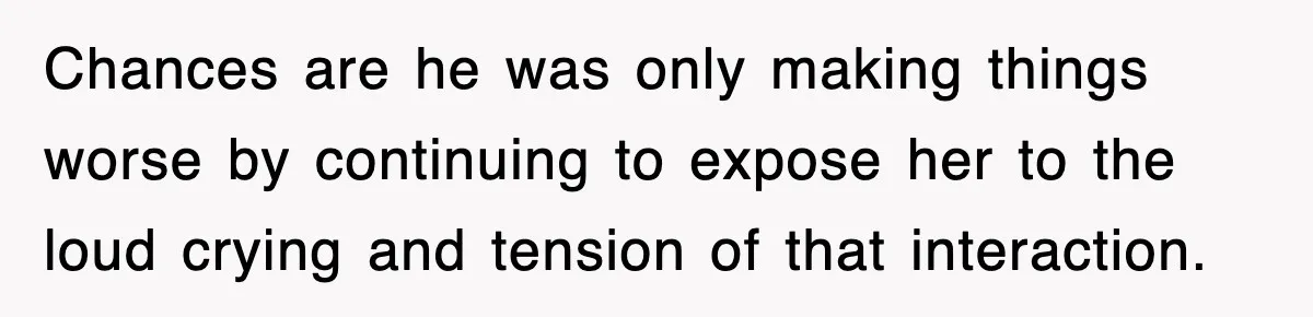 Chances are he was only making things worse by continuing to expose her to the loud crying and tension of that interaction.