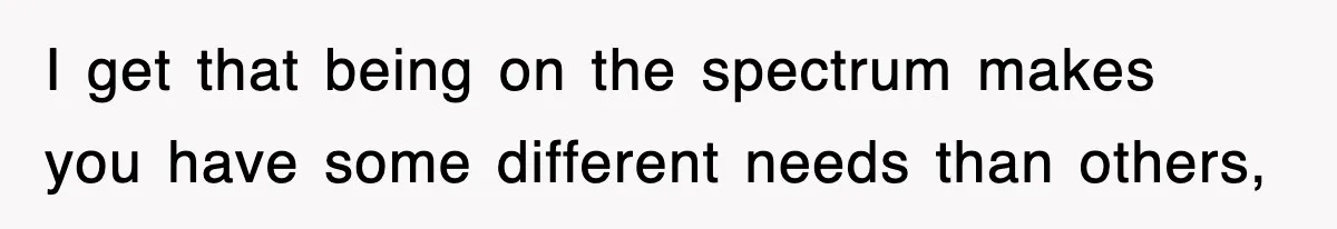 I get that being on the spectrum makes you have some different needs than others,