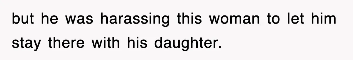 but he was harassing this woman to let him stay there with his daughter.