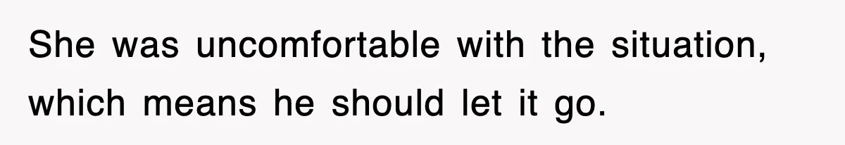 She was uncomfortable with the situation, which means he should let it go.