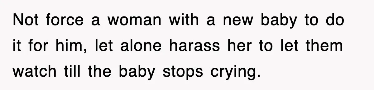 Not force a woman with a new baby to do it for him, let alone harass her to let them watch till the baby stops crying.