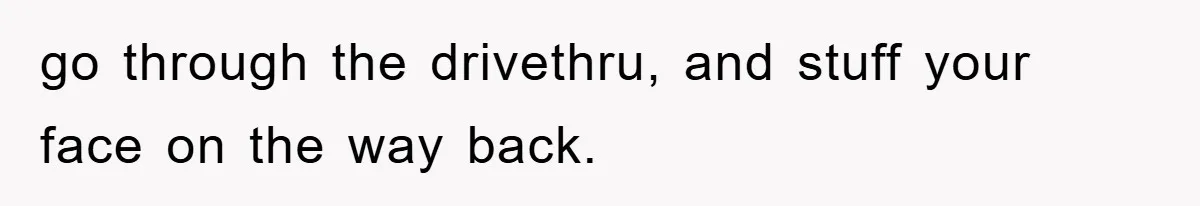 go through the drivethru, and stuff your face on the way back.