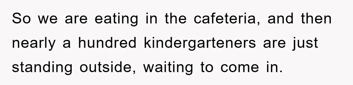 So we are eating in the cafeteria, and then nearly a hundred kindergarteners are just standing outside, waiting to come in.
