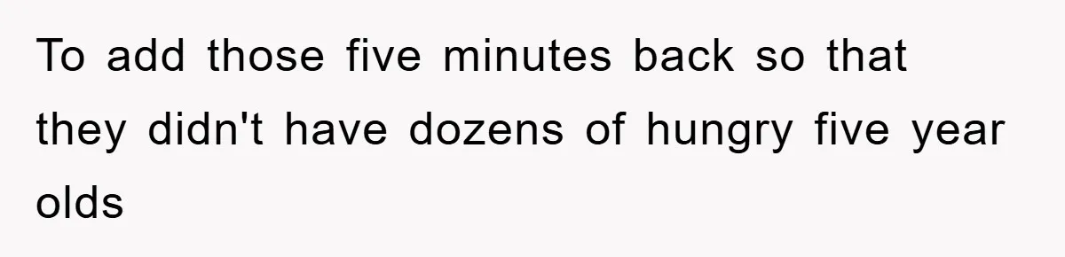 To add those five minutes back so that they didn't have dozens of hungry five year olds