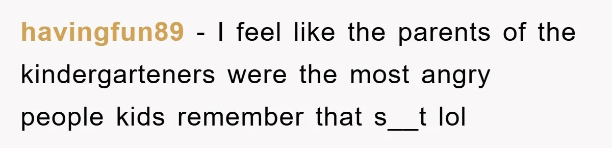 havingfun89 − I feel like the parents of the kindergarteners were the most angry people kids remember that s__t lol
