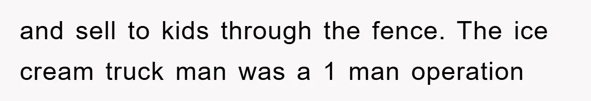 and sell to kids through the fence. The ice cream truck man was a 1 man operation