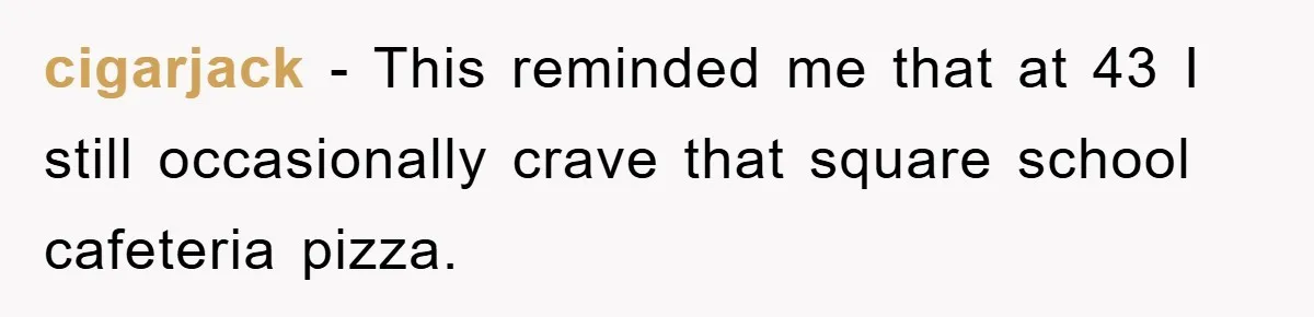 cigarjack − This reminded me that at 43 I still occasionally crave that square school cafeteria pizza.