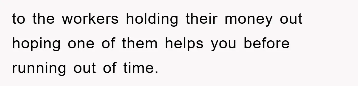 to the workers holding their money out hoping one of them helps you before running out of time.