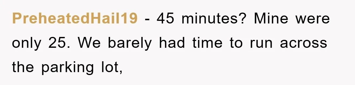 PreheatedHail19 − 45 minutes? Mine were only 25. We barely had time to run across the parking lot,