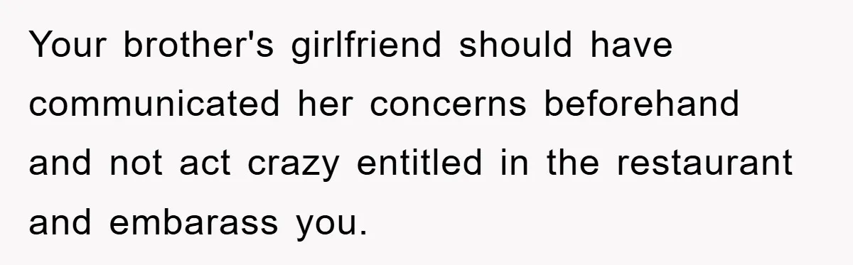Your brother's girlfriend should have communicated her concerns beforehand and not act crazy entitled in the restaurant and embarass you.