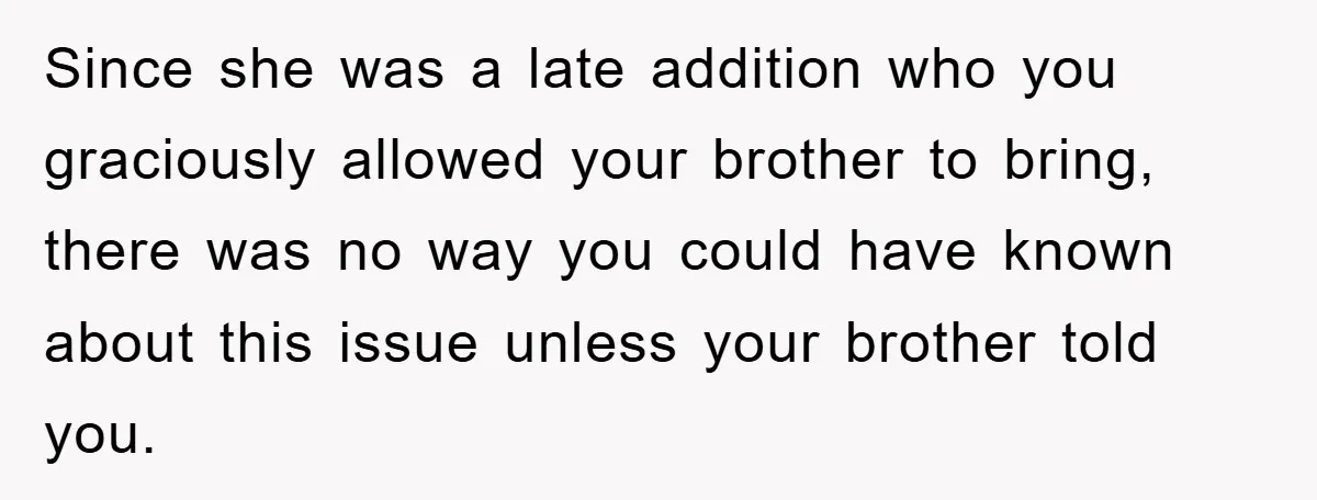 Since she was a late addition who you graciously allowed your brother to bring, there was no way you could have known about this issue unless your brother told you.