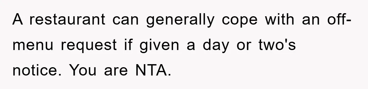 A restaurant can generally cope with an off-menu request if given a day or two's notice. You are NTA.