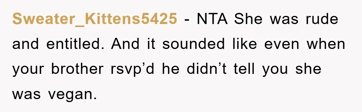 Sweater_Kittens5425 − NTA She was rude and entitled. And it sounded like even when your brother rsvp’d he didn’t tell you she was vegan.