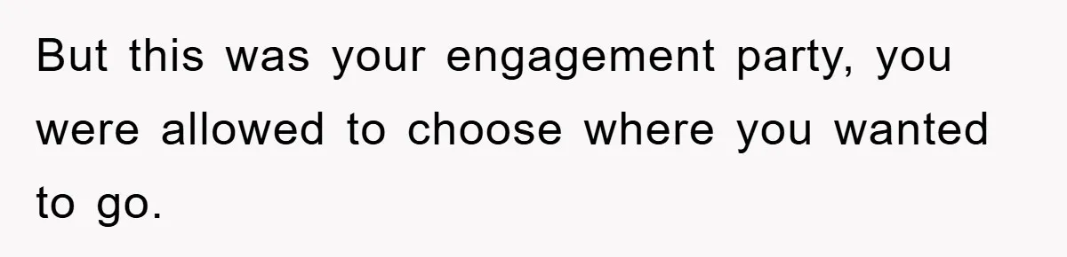 But this was your engagement party, you were allowed to choose where you wanted to go.