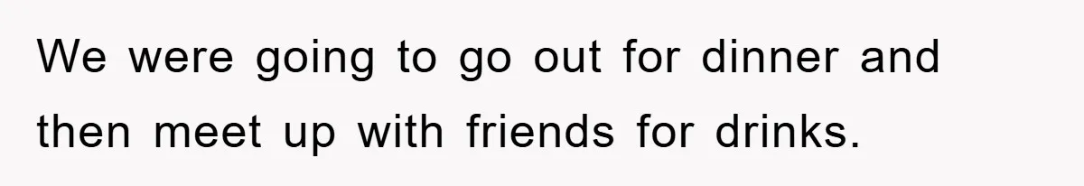 We were going to go out for dinner and then meet up with friends for drinks.