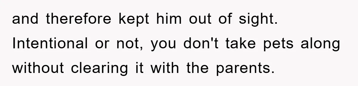 and therefore kept him out of sight. Intentional or not, you don't take pets along without clearing it with the parents.