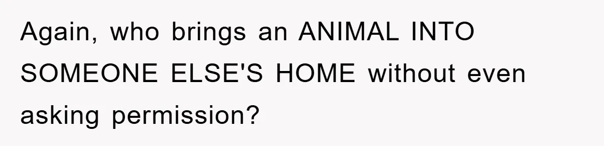 Again, who brings an ANIMAL INTO SOMEONE ELSE'S HOME without even asking permission?