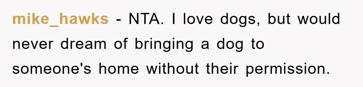 mike_hawks − NTA. I love dogs, but would never dream of bringing a dog to someone's home without their permission.