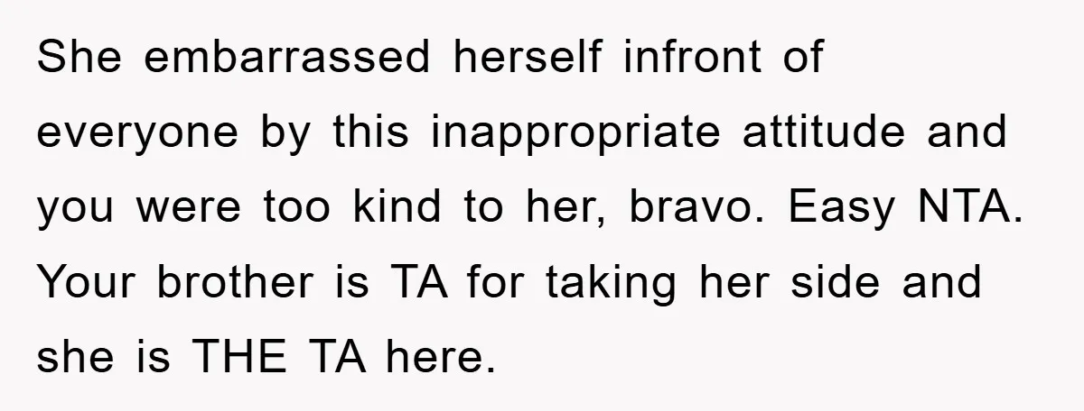 She embarrassed herself infront of everyone by this inappropriate attitude and you were too kind to her, bravo. Easy NTA. Your brother is TA for taking her side and she...