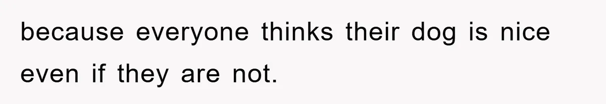 because everyone thinks their dog is nice even if they are not.