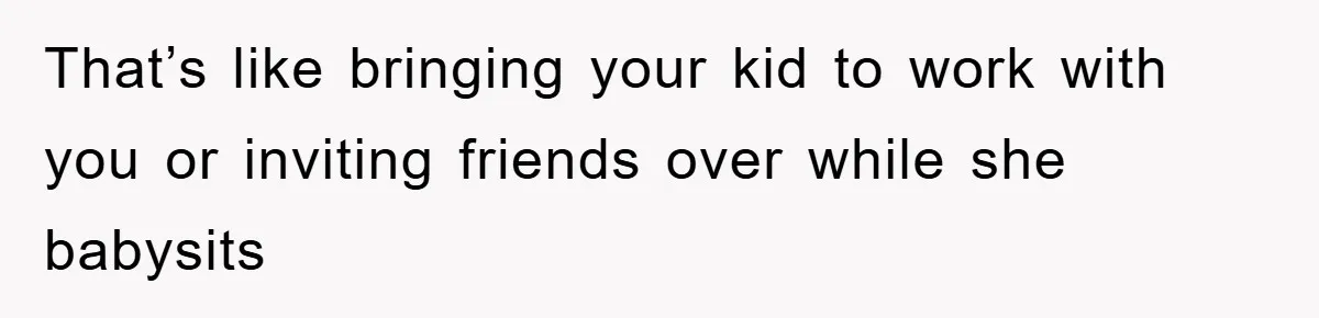 That’s like bringing your kid to work with you or inviting friends over while she babysits