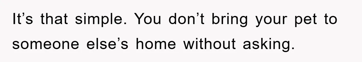 It’s that simple. You don’t bring your pet to someone else’s home without asking.