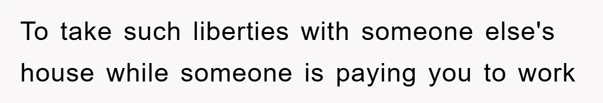 To take such liberties with someone else's house while someone is paying you to work
